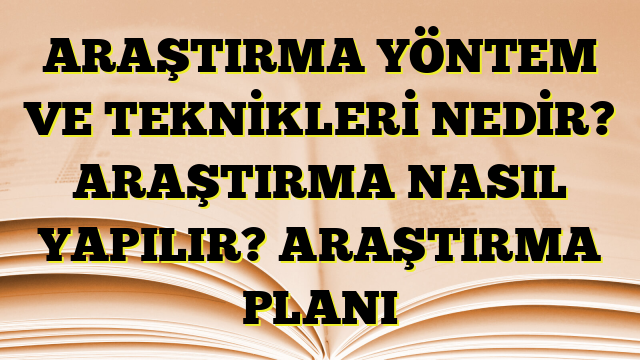 ARAŞTIRMA YÖNTEM VE TEKNİKLERİ NEDİR? ARAŞTIRMA NASIL YAPILIR? ARAŞTIRMA PLANI