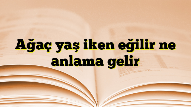 Ağaç yaş iken eğilir ne anlama gelir