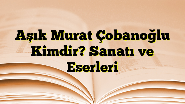 Aşık Murat Çobanoğlu Kimdir? Sanatı ve Eserleri