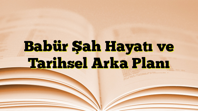 Babür Şah Hayatı ve Tarihsel Arka Planı