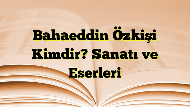 Bahaeddin Özkişi Kimdir? Sanatı ve Eserleri