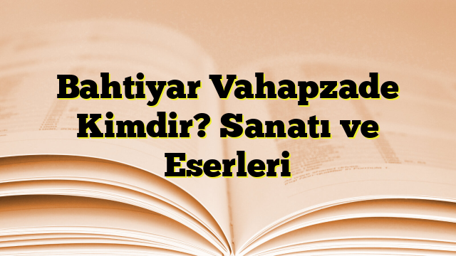 Bahtiyar Vahapzade Kimdir? Sanatı ve Eserleri