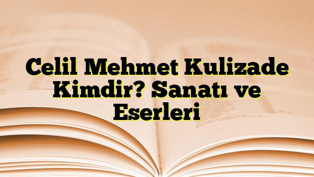 Celil Mehmet Kulizade Kimdir? Sanatı ve Eserleri