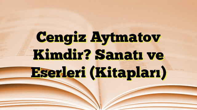 Cengiz Aytmatov Kimdir? Sanatı ve Eserleri (Kitapları)