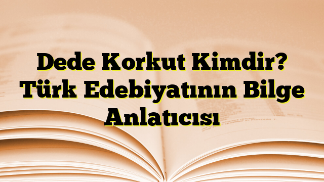 Dede Korkut Kimdir? Türk Edebiyatının Bilge Anlatıcısı