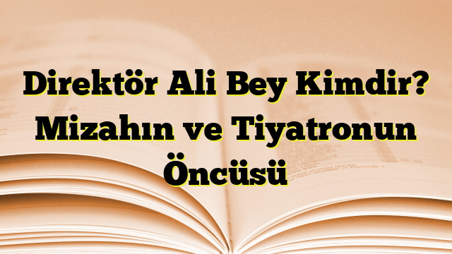 Direktör Ali Bey Kimdir? Mizahın ve Tiyatronun Öncüsü