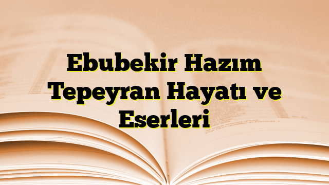 Ebubekir Hazım Tepeyran Hayatı ve Eserleri