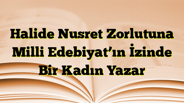 Halide Nusret Zorlutuna Milli Edebiyat’ın İzinde Bir Kadın Yazar