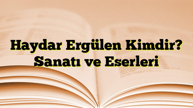 Haydar Ergülen Kimdir? Sanatı ve Eserleri