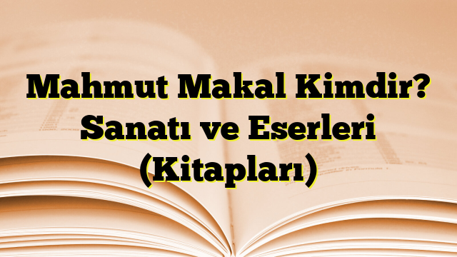 Mahmut Makal Kimdir? Sanatı ve Eserleri (Kitapları)