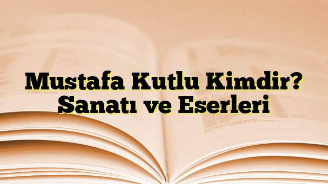 Mustafa Kutlu Kimdir? Sanatı ve Eserleri