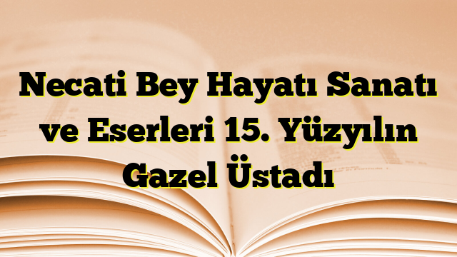 Necati Bey Hayatı Sanatı ve Eserleri 15. Yüzyılın Gazel Üstadı