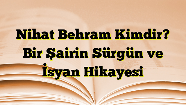 Nihat Behram Kimdir? Bir Şairin Sürgün ve İsyan Hikayesi