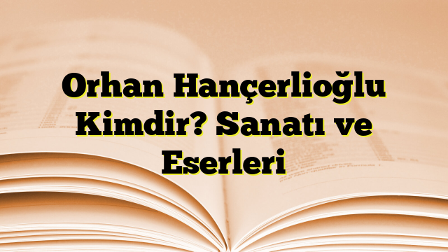 Orhan Hançerlioğlu Kimdir? Sanatı ve Eserleri