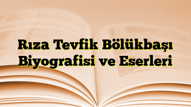 Rıza Tevfik Bölükbaşı Biyografisi ve Eserleri