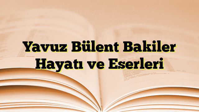 Yavuz Bülent Bakiler Hayatı ve Eserleri