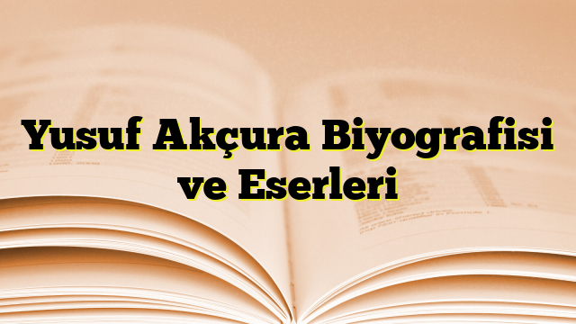 Yusuf Akçura Biyografisi ve Eserleri