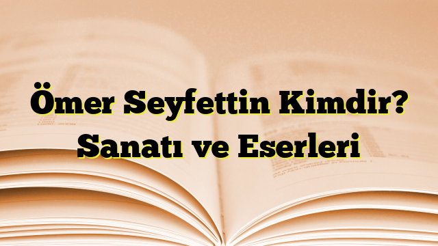 Ömer Seyfettin Kimdir? Sanatı ve Eserleri