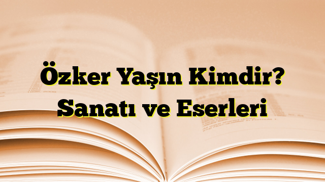 Özker Yaşın Kimdir? Sanatı ve Eserleri