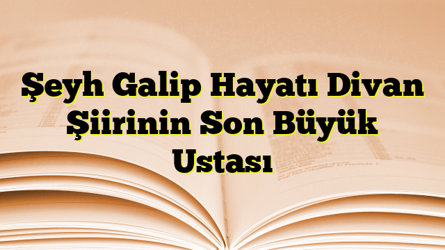 Şeyh Galip Hayatı Divan Şiirinin Son Büyük Ustası