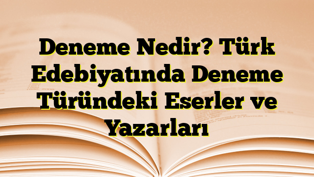 Deneme Nedir? Türk Edebiyatında Deneme Türündeki Eserler ve Yazarları